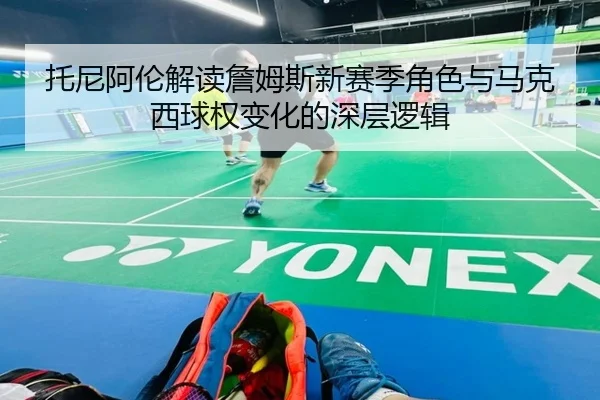 托尼阿伦解读詹姆斯新赛季角色与马克西球权变化的深层逻辑 | ACMilan